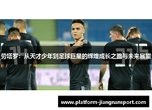 劳塔罗：从天才少年到足球巨星的辉煌成长之路与未来展望