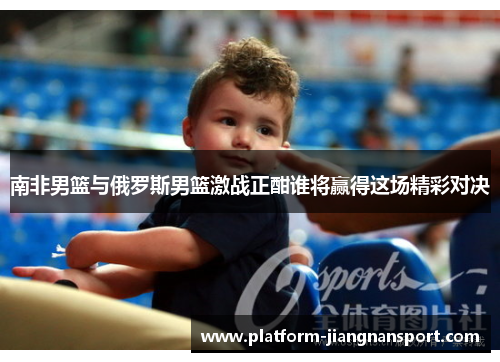 南非男篮与俄罗斯男篮激战正酣谁将赢得这场精彩对决