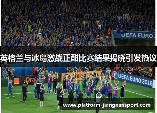 英格兰与冰岛激战正酣比赛结果揭晓引发热议