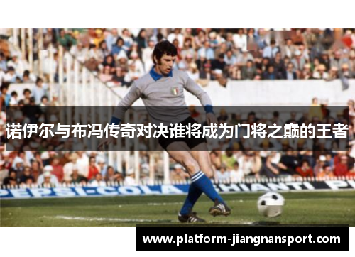 诺伊尔与布冯传奇对决谁将成为门将之巅的王者