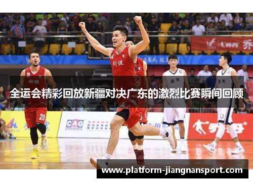 全运会精彩回放新疆对决广东的激烈比赛瞬间回顾